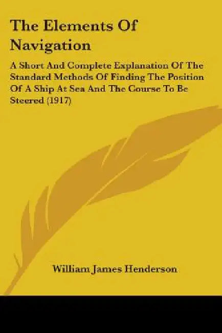 The Elements Of Navigation: A Short And Complete Explanation Of The Standard Methods Of Finding The Position Of A Ship At Sea And The Course To Be by William James Henderson