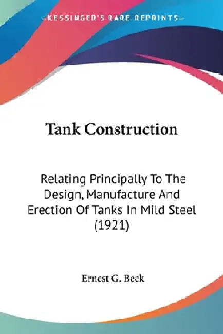 Tank Construction: Relating Principally To The Design, Manufacture And Erection Of Tanks In Mild Steel (1921) by Ernest G. Beck