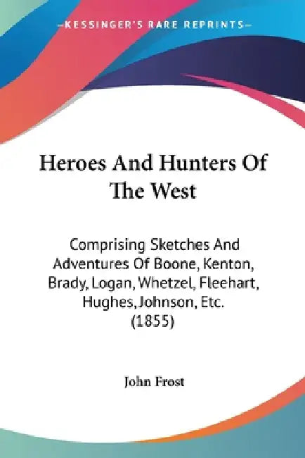 Heroes And Hunters Of The West: Comprising Sketches And Adventures Of Boone, Kenton, Brady, Logan, Whetzel, Fleehart, Hughes, Johnson, Etc. (1855) by John Frost