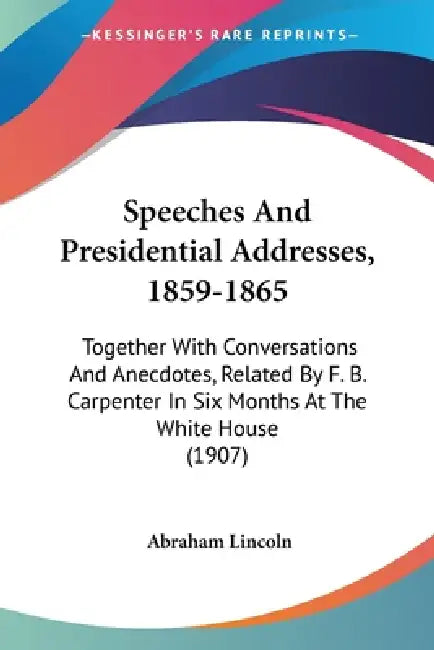 Speeches And Presidential Addresses, 1859-1865: Together With Conversations And Anecdotes, Related By F. B. Carpenter In Six Months At The White House by Abraham Lincoln