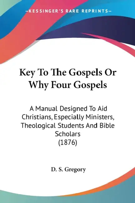 Key To The Gospels Or Why Four Gospels: A Manual Designed To Aid Christians, Especially Ministers, Theological Students And Bible Scholars (1876) by D. S. Gregory