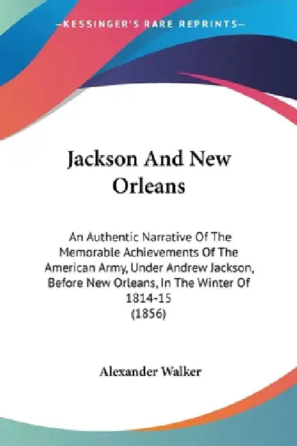 Jackson And New Orleans: An Authentic Narrative Of The Memorable Achievements Of The American Army, Under Andrew Jackson, Before New Orleans, I by Alexander Walker