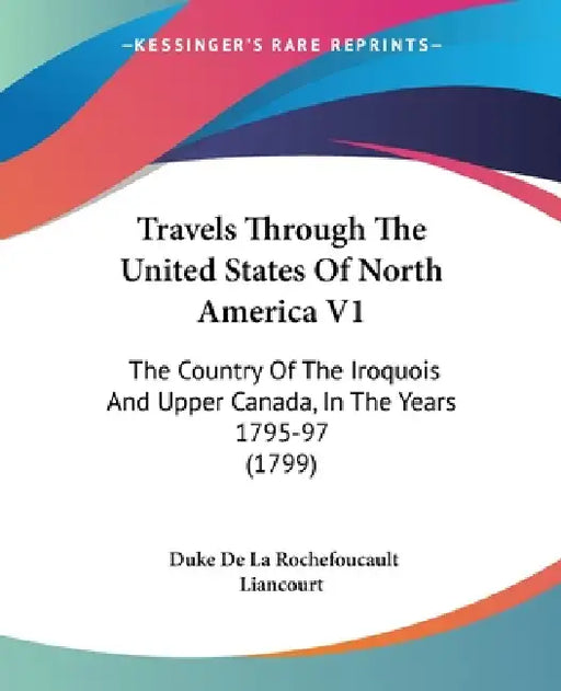 Travels Through The United States Of North America V1: The Country Of The Iroquois And Upper Canada, In The Years 1795-97 (1799) by Duke De La Rochefoucault Liancourt