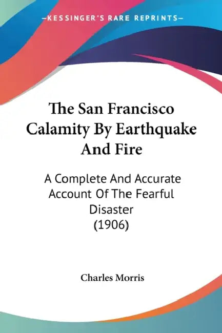 The San Francisco Calamity By Earthquake And Fire: A Complete And Accurate Account Of The Fearful Disaster (1906) by Charles Morris