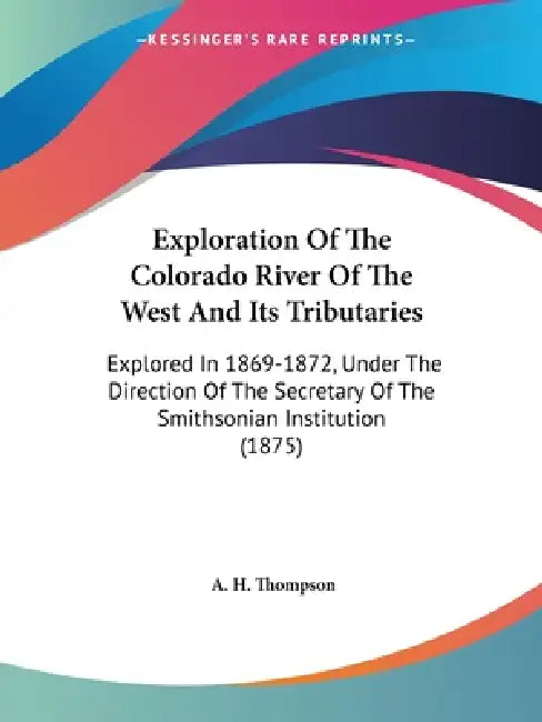 Exploration Of The Colorado River Of The West And Its Tributaries: Explored In 1869-1872, Under The Direction Of The Secretary Of The Smithsonian Inst by A. H. Thompson