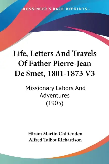 Life, Letters And Travels Of Father Pierre-Jean De Smet, 1801-1873 V3: Missionary Labors And Adventures (1905) by Hiram Martin Chittenden, Alfred Talbot Richardson