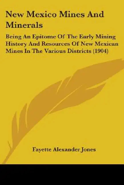 New Mexico Mines And Minerals: Being An Epitome Of The Early Mining History And Resources Of New Mexican Mines In The Various Districts (1904) by Fayette Alexander Jones