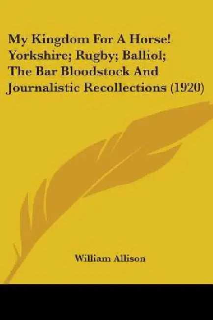 My Kingdom For A Horse! Yorkshire; Rugby; Balliol; The Bar Bloodstock And Journalistic Recollections (1920) by William Allison