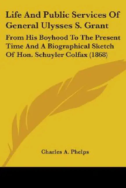Life And Public Services Of General Ulysses S. Grant: From His Boyhood To The Present Time And A Biographical Sketch Of Hon. Schuyler Colfax (1868) by Charles A. Phelps