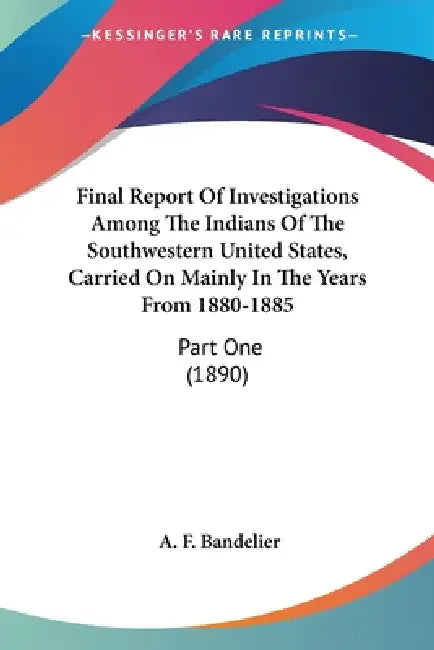 Final Report Of Investigations Among The Indians Of The Southwestern United States, Carried On Mainly In The Years From 1880-1885: Part One (1890) by A. F. Bandelier