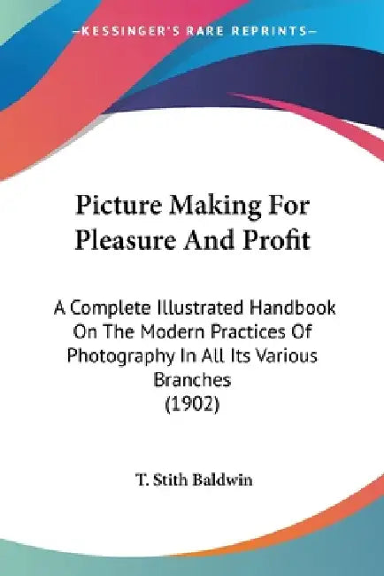 Picture Making For Pleasure And Profit: A Complete Illustrated Handbook On The Modern Practices Of Photography In All Its Various Branches (1902) by T. Stith Baldwin