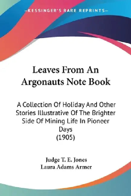 Leaves From An Argonauts Note Book: A Collection Of Holiday And Other Stories Illustrative Of The Brighter Side Of Mining Life In Pioneer Days (1905) by Judge T. E. Jones, Laura Adams Armer