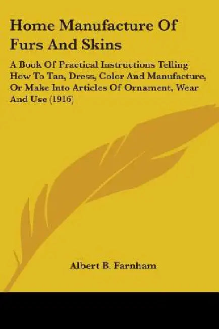 Home Manufacture of Furs and Skins: A Book of Practical Instructions Telling How to Tan, Dress, Color and Manufacture, or Make Into Articles of Orname by Albert Burton Farnham