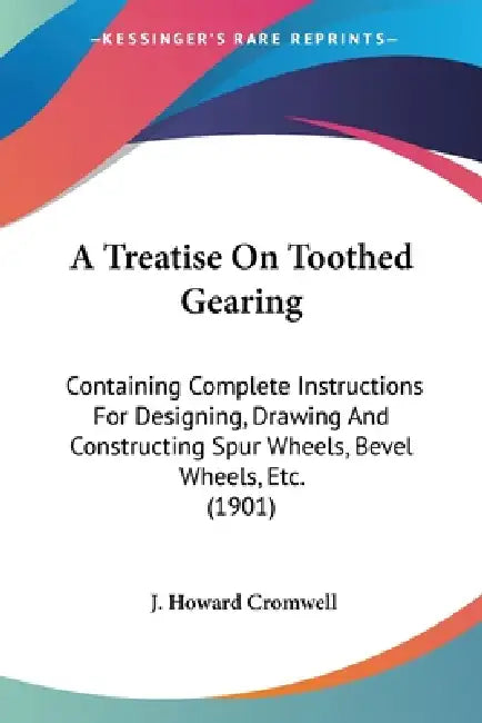 A Treatise On Toothed Gearing: Containing Complete Instructions For Designing, Drawing And Constructing Spur Wheels, Bevel Wheels, Etc. (1901) by J. Howard Cromwell