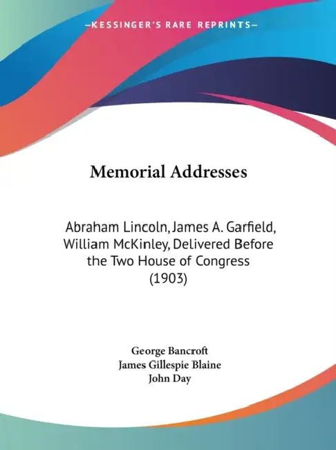 Memorial Addresses: Abraham Lincoln, James A. Garfield, William McKinley, Delivered Before the Two House of Congress (1903) by George Bancroft, James Gillespie Blaine, John Day