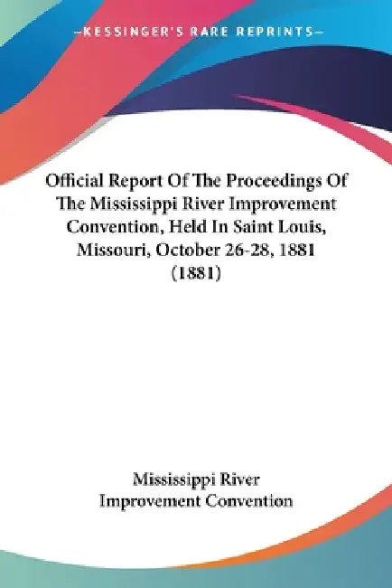 Official Report Of The Proceedings Of The Mississippi River Improvement Convention, Held In Saint Louis, Missouri, October 26-28, 1881 (1881) by Mississippi River Improvement Convention