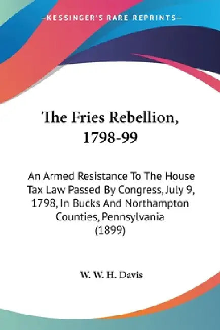 The Fries Rebellion, 1798-99: An Armed Resistance To The House Tax Law Passed By Congress, July 9, 1798, In Bucks And Northampton Counties, Pennsylv by W. W. H. Davis