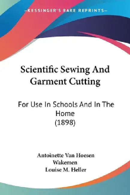 Scientific Sewing And Garment Cutting: For Use In Schools And In The Home (1898) by Antoinette Van Hoesen Wakemen, Louise M. Heller