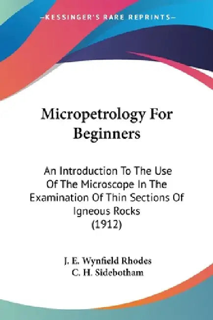 Micropetrology For Beginners: An Introduction To The Use Of The Microscope In The Examination Of Thin Sections Of Igneous Rocks (1912) by J. E. Wynfield Rhodes, C. H. Sidebotham
