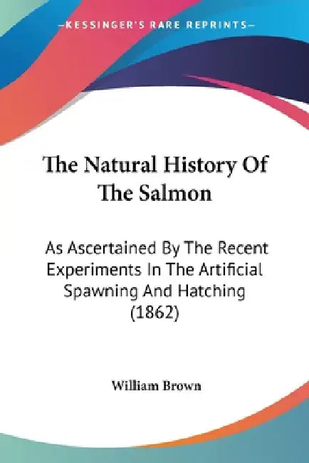 The Natural History Of The Salmon: As Ascertained By The Recent Experiments In The Artificial Spawning And Hatching (1862) by William Brown