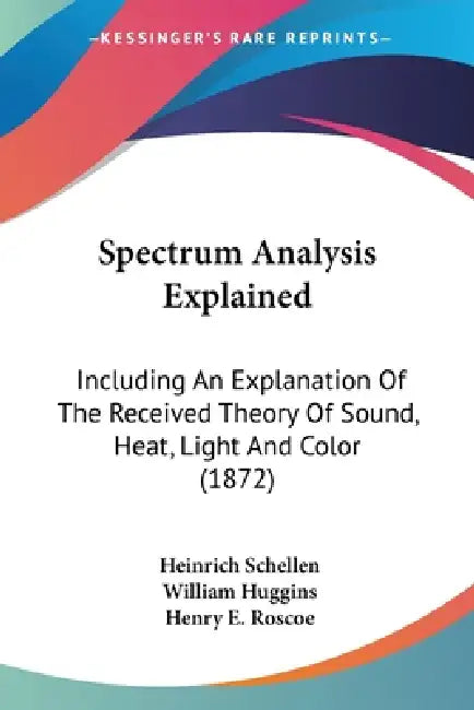 Spectrum Analysis Explained: Including An Explanation Of The Received Theory Of Sound, Heat, Light And Color (1872) by Heinrich Schellen, William Huggins, Henry E. Roscoe