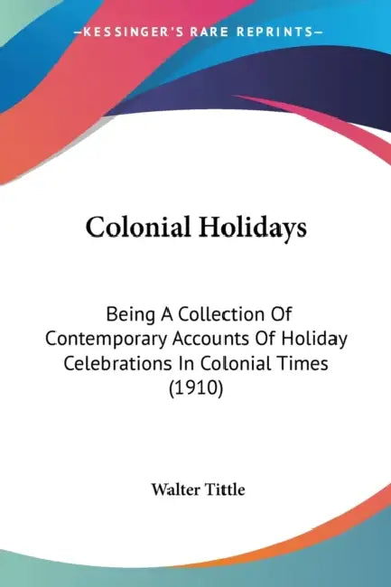Colonial Holidays: Being A Collection Of Contemporary Accounts Of Holiday Celebrations In Colonial Times (1910) by Walter Tittle