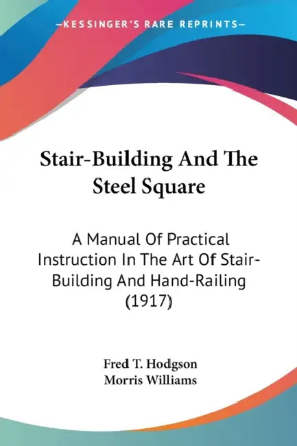 Stair-Building And The Steel Square: A Manual Of Practical Instruction In The Art Of Stair-Building And Hand-Railing (1917) by Fred T. Hodgson, Morris Williams