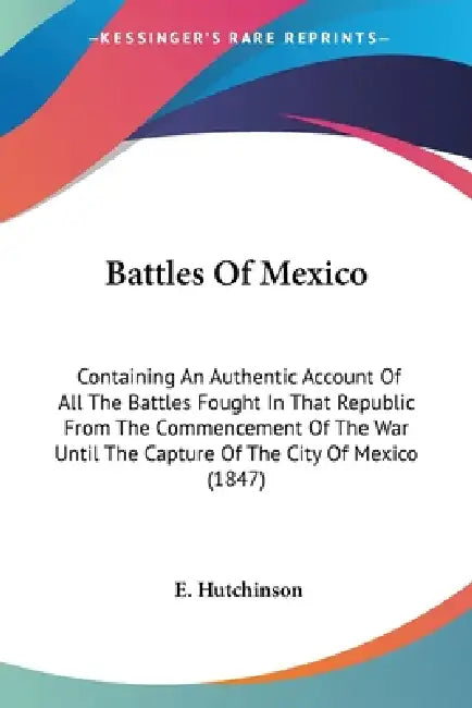 Battles Of Mexico: Containing An Authentic Account Of All The Battles Fought In That Republic From The Commencement Of The War Until The by E. Hutchinson