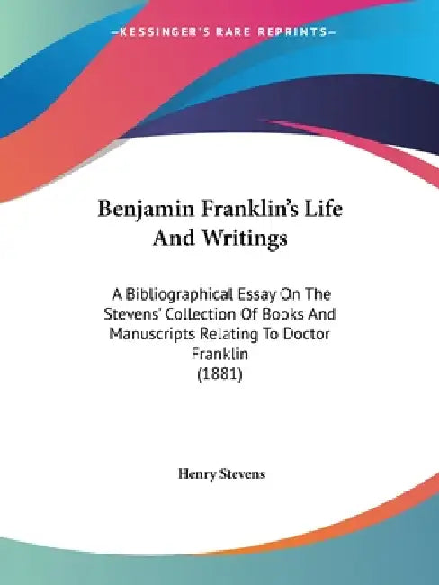 Benjamin Franklin's Life And Writings: A Bibliographical Essay On The Stevens' Collection Of Books And Manuscripts Relating To Doctor Franklin (1881) by Henry Stevens