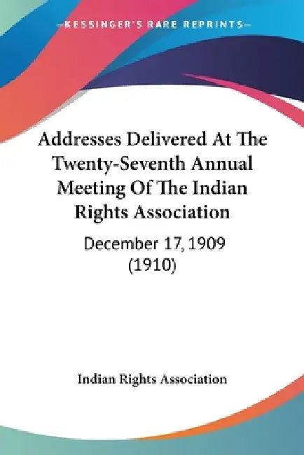 Addresses Delivered At The Twenty-Seventh Annual Meeting Of The Indian Rights Association: December 17, 1909 (1910) by Indian Rights Association