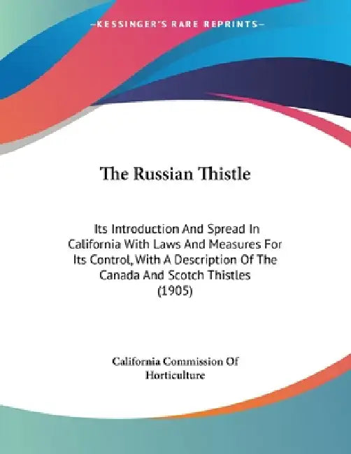 The Russian Thistle: Its Introduction And Spread In California With Laws And Measures For Its Control, With A Description Of The Canada And Scotch Thi by California Commission of Horticulture