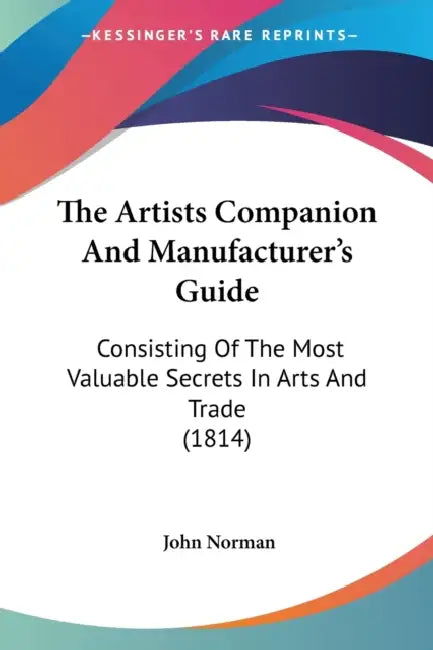 The Artists Companion And Manufacturer's Guide: Consisting Of The Most Valuable Secrets In Arts And Trade (1814) by John Norman