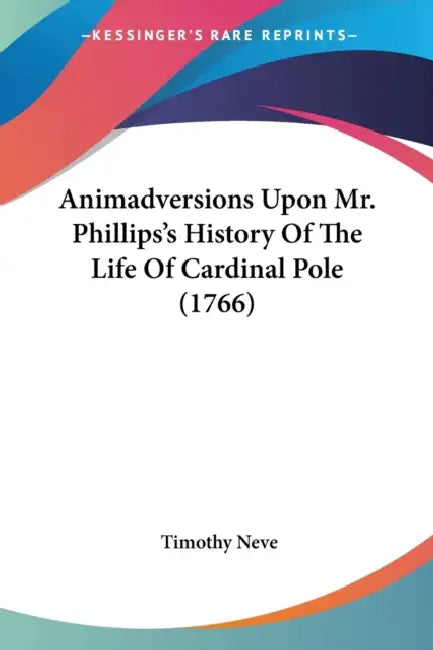 Animadversions Upon Mr. Phillips's History Of The Life Of Cardinal Pole (1766) by Timothy Neve