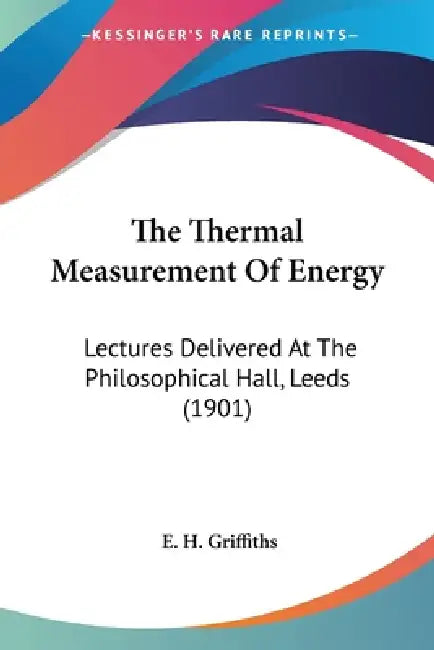 The Thermal Measurement Of Energy: Lectures Delivered At The Philosophical Hall, Leeds (1901) by E. H. Griffiths