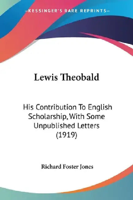Lewis Theobald: His Contribution To English Scholarship, With Some Unpublished Letters (1919) by Richard Foster Jones