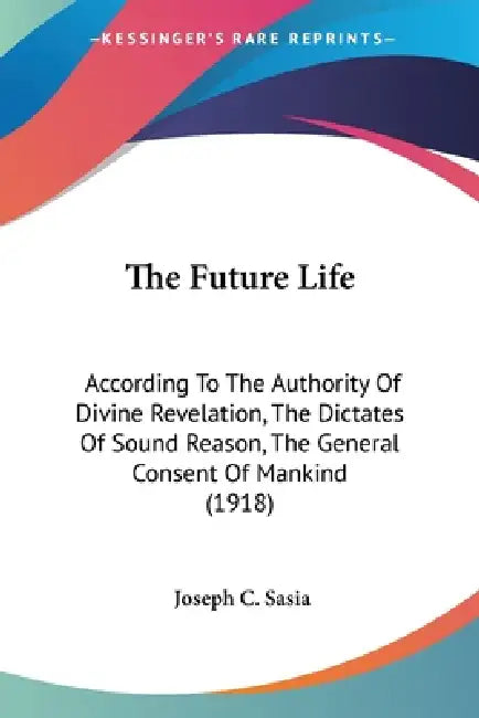 The Future Life: According To The Authority Of Divine Revelation, The Dictates Of Sound Reason, The General Consent Of Mankind (1918) by Joseph C. Sasia