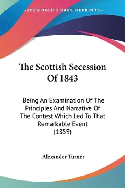 The Scottish Secession Of 1843: Being An Examination Of The Principles And Narrative Of The Contest Which Led To That Remarkable Event (1859) by Alexander Turner