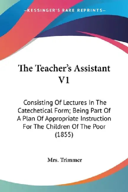 The Teacher's Assistant V1: Consisting Of Lectures In The Catechetical Form; Being Part Of A Plan Of Appropriate Instruction For The Children Of T by Trimmer