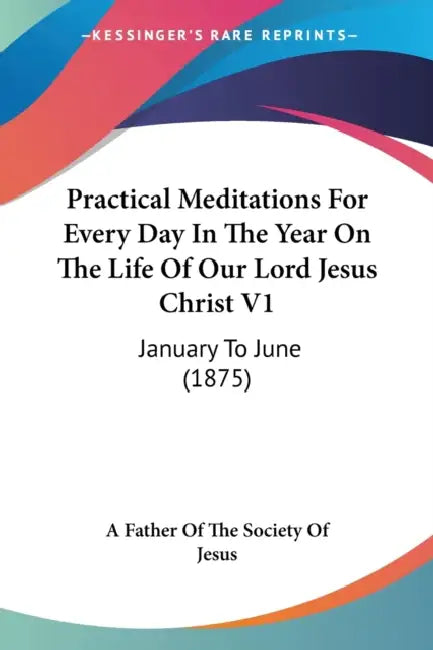 Practical Meditations For Every Day In The Year On The Life Of Our Lord Jesus Christ V1: January To June (1875) by A. Father of the Society of Jesus