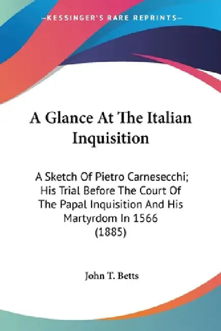 A Glance At The Italian Inquisition: A Sketch Of Pietro Carnesecchi; His Trial Before The Court Of The Papal Inquisition And His Martyrdom In 1566 (18 by John T. Betts