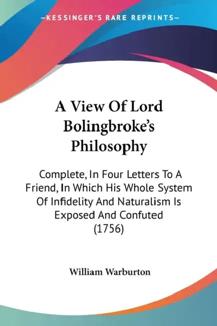 A View Of Lord Bolingbroke's Philosophy: Complete, In Four Letters To A Friend, In Which His Whole System Of Infidelity And Naturalism Is Exposed And by William Warburton