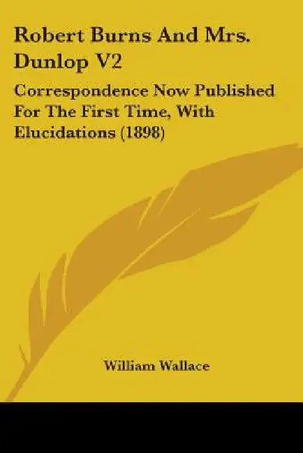 Robert Burns and Mrs. Dunlop V2: Correspondence Now Published for the First Time, with Elucidations (1898) by William Wallace
