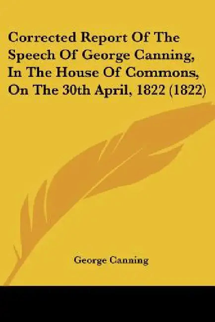 Corrected Report Of The Speech Of George Canning, In The House Of Commons, On The 30th April, 1822 (1822) by George Canning