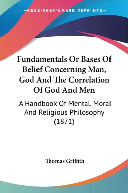 Fundamentals Or Bases Of Belief Concerning Man, God And The Correlation Of God And Men: A Handbook Of Mental, Moral And Religious Philosophy (1871) by Thomas Griffith