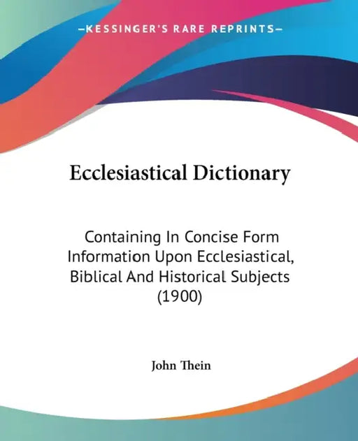 Ecclesiastical Dictionary: Containing In Concise Form Information Upon Ecclesiastical, Biblical And Historical Subjects (1900) by John Thein