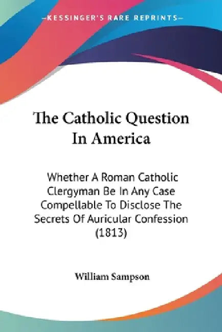 The Catholic Question In America: Whether A Roman Catholic Clergyman Be In Any Case Compellable To Disclose The Secrets Of Auricular Confession (1813) by William Sampson