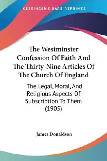 The Westminster Confession Of Faith And The Thirty-Nine Articles Of The Church Of England: The Legal, Moral, And Religious Aspects Of Subscription To by James Donaldson