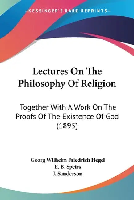 Lectures On The Philosophy Of Religion: Together With A Work On The Proofs Of The Existence Of God (1895) by Georg Wilhelm Friedrich Hegel, E. B. Speirs, J. Sanderson
