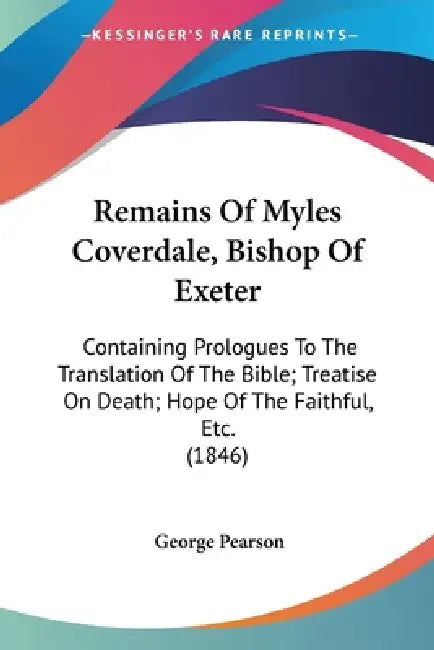 Remains Of Myles Coverdale, Bishop Of Exeter: Containing Prologues To The Translation Of The Bible; Treatise On Death; Hope Of The Faithful, Etc. (184 by George Pearson