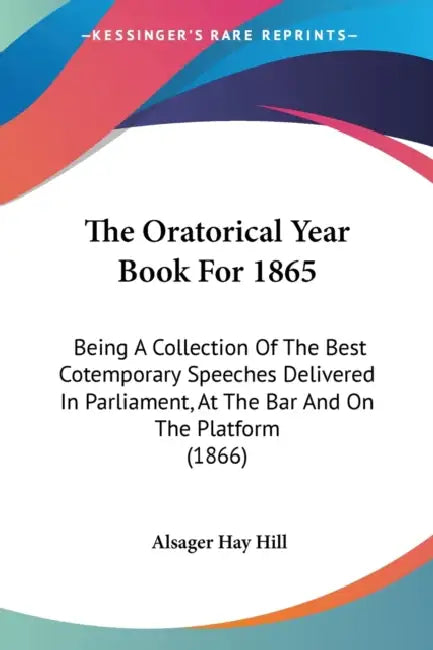 The Oratorical Year Book For 1865: Being A Collection Of The Best Cotemporary Speeches Delivered In Parliament, At The Bar And On The Platform (1866) by Alsager Hay Hill